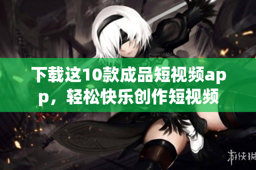 下载这10款成品短视频app，轻松快乐创作短视频