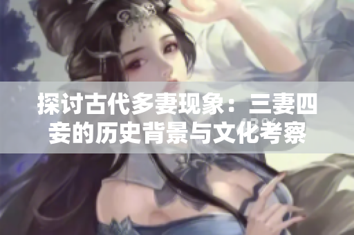探讨古代多妻现象：三妻四妾的历史背景与文化考察
