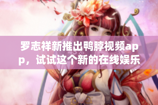 罗志祥新推出鸭脖视频app，试试这个新的在线娱乐平台！