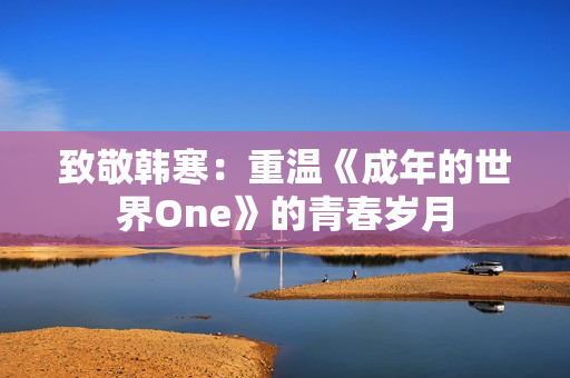 致敬韩寒：重温《成年的世界One》的青春岁月