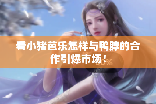 看小猪芭乐怎样与鸭脖的合作引爆市场！