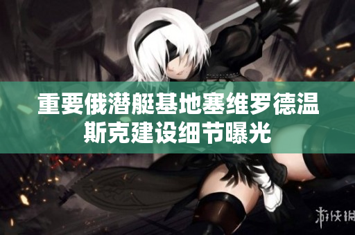 重要俄潜艇基地塞维罗德温斯克建设细节曝光