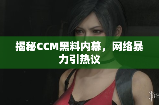 揭秘CCM黑料内幕，网络暴力引热议