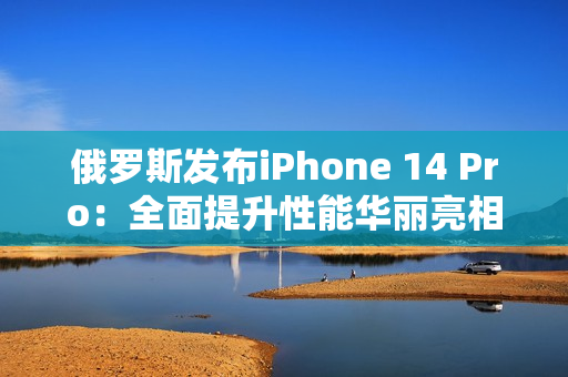 俄罗斯发布iPhone 14 Pro：全面提升性能华丽亮相