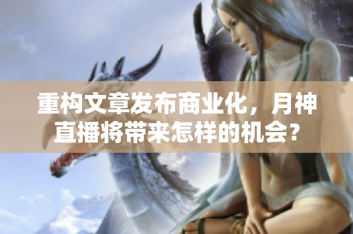 重构文章发布商业化，月神直播将带来怎样的机会？