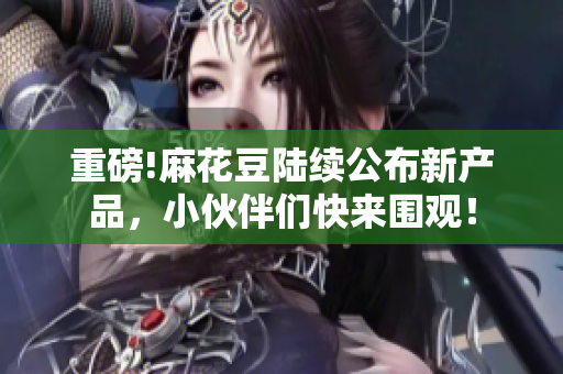 重磅!麻花豆陆续公布新产品，小伙伴们快来围观！