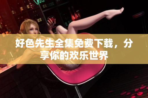 好色先生全集免费下载，分享你的欢乐世界