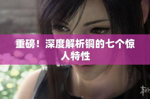重磅！深度解析铜的七个惊人特性