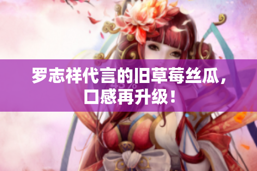 罗志祥代言的旧草莓丝瓜，口感再升级！
