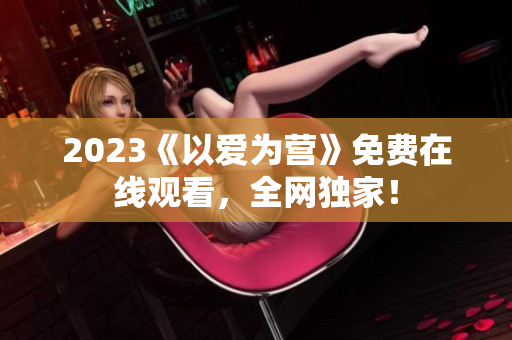 2023《以爱为营》免费在线观看，全网独家！