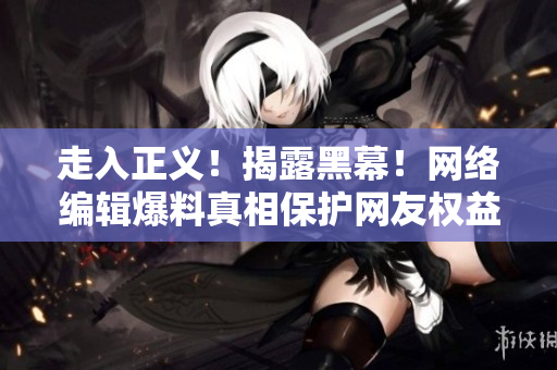 走入正义！揭露黑幕！网络编辑爆料真相保护网友权益