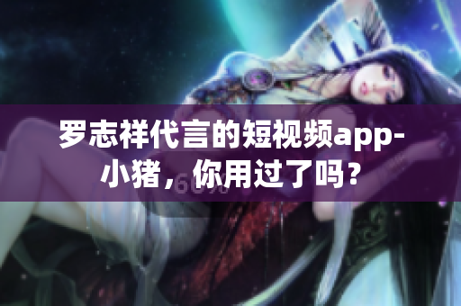 罗志祥代言的短视频app-小猪，你用过了吗？