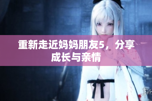 重新走近妈妈朋友5，分享成长与亲情