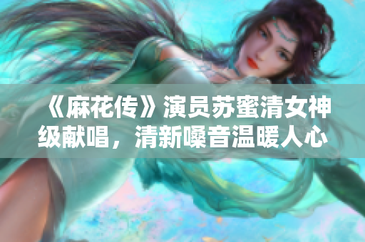 《麻花传》演员苏蜜清女神级献唱，清新嗓音温暖人心。