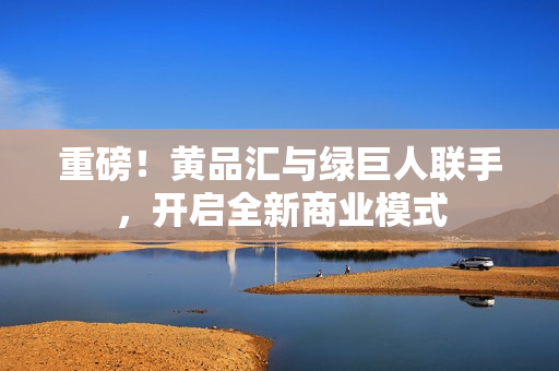 重磅！黄品汇与绿巨人联手，开启全新商业模式
