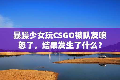 暴躁少女玩CSGO被队友喷怒了，结果发生了什么？