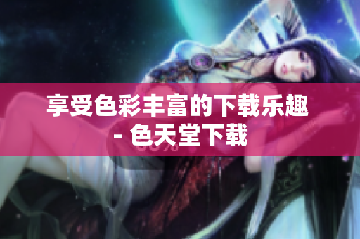 享受色彩丰富的下载乐趣 - 色天堂下载