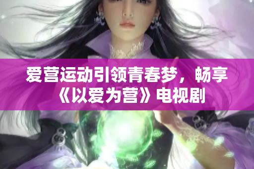 爱营运动引领青春梦，畅享《以爱为营》电视剧