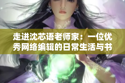 走进沈芯语老师家：一位优秀网络编辑的日常生活与书房探秘