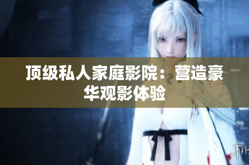 顶级私人家庭影院：营造豪华观影体验