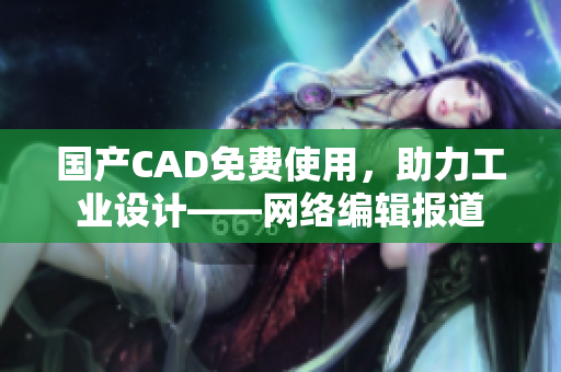 国产CAD免费使用，助力工业设计——网络编辑报道
