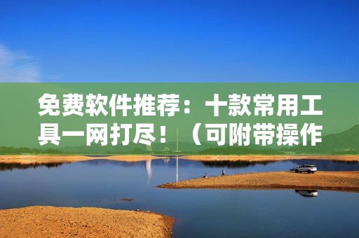 免费软件推荐：十款常用工具一网打尽！（可附带操作指南）
