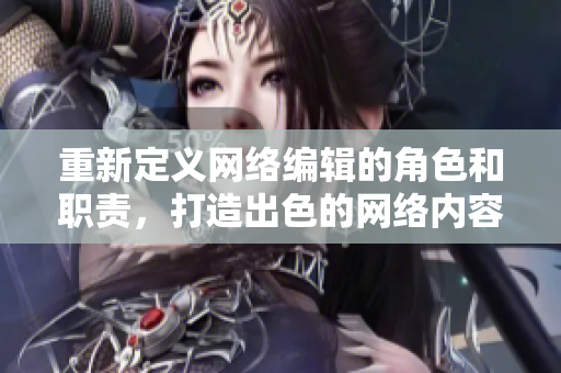 重新定义网络编辑的角色和职责，打造出色的网络内容——网络编辑职责介绍