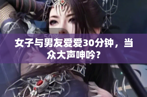 女子与男友爱爱30分钟，当众大声呻吟？