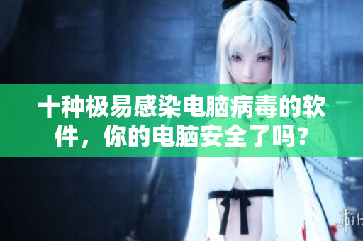 十种极易感染电脑病毒的软件，你的电脑安全了吗？