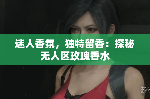 迷人香氛，独特留香：探秘无人区玫瑰香水