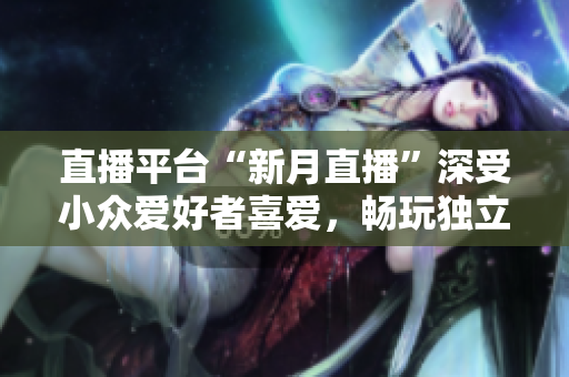 直播平台“新月直播”深受小众爱好者喜爱，畅玩独立直播！