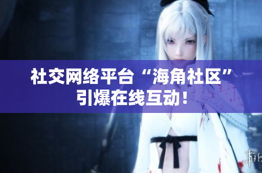 社交网络平台“海角社区”引爆在线互动！