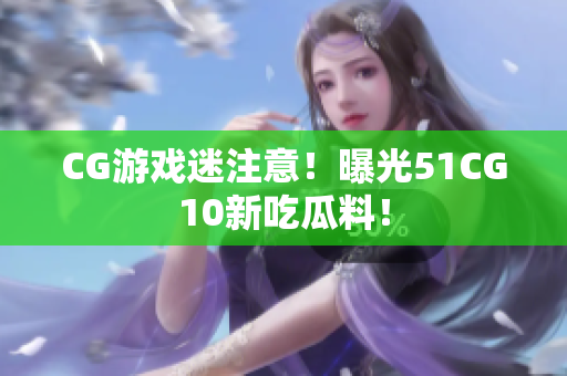 CG游戏迷注意！曝光51CG10新吃瓜料！