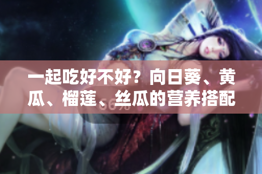 一起吃好不好？向日葵、黄瓜、榴莲、丝瓜的营养搭配建议