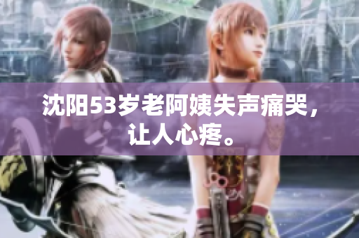沈阳53岁老阿姨失声痛哭，让人心疼。