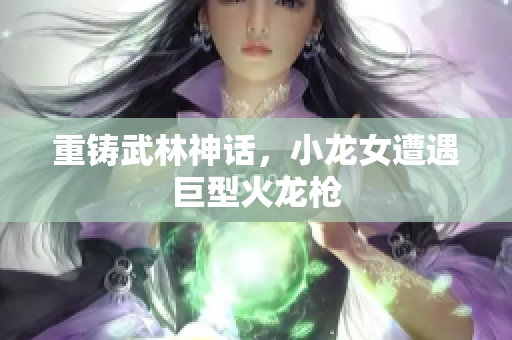 重铸武林神话，小龙女遭遇巨型火龙枪