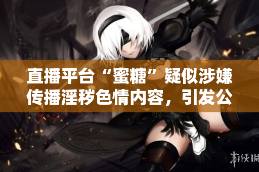 直播平台“蜜糖”疑似涉嫌传播淫秽色情内容，引发公众质疑