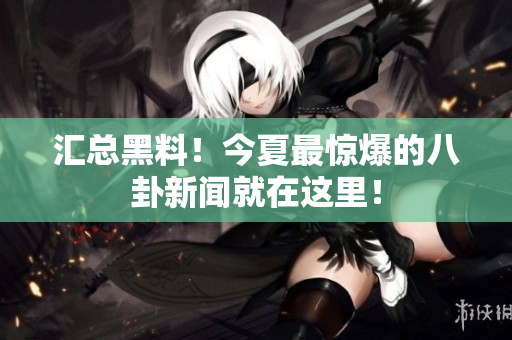 汇总黑料！今夏最惊爆的八卦新闻就在这里！