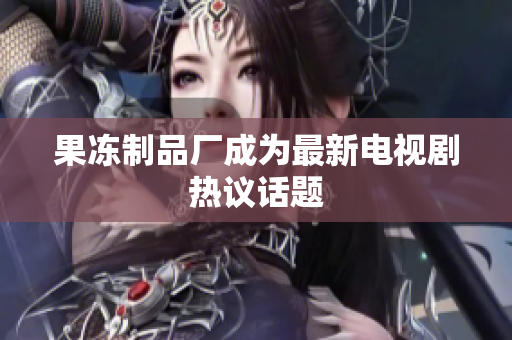 果冻制品厂成为最新电视剧热议话题