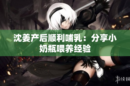 沈姜产后顺利哺乳：分享小奶瓶喂养经验