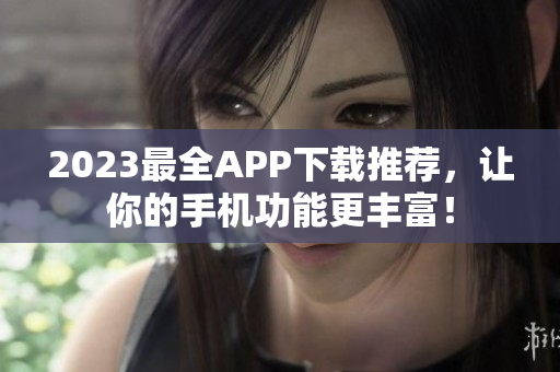 2023最全APP下载推荐，让你的手机功能更丰富！