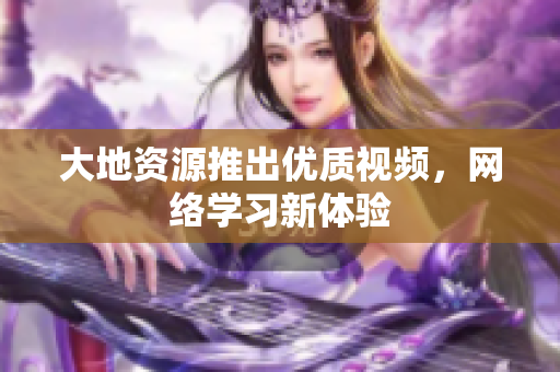 大地资源推出优质视频，网络学习新体验