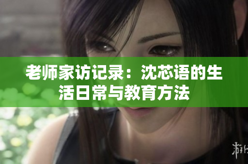 老师家访记录：沈芯语的生活日常与教育方法