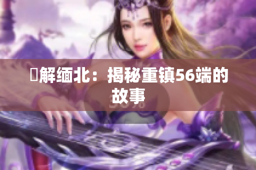 瞭解缅北：揭秘重镇56端的故事