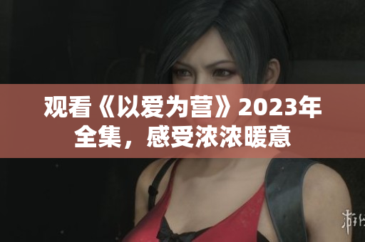 观看《以爱为营》2023年全集，感受浓浓暖意
