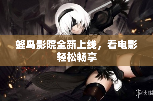 蜂鸟影院全新上线，看电影轻松畅享
