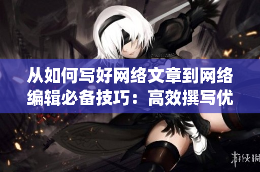 从如何写好网络文章到网络编辑必备技巧：高效撰写优质内容)