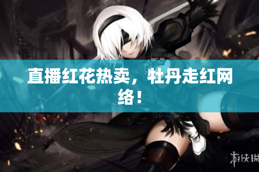 直播红花热卖，牡丹走红网络！