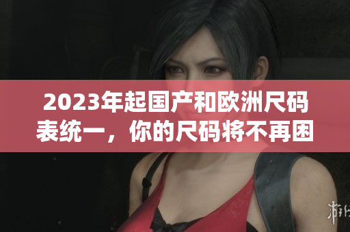 2023年起国产和欧洲尺码表统一，你的尺码将不再困扰！