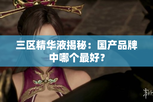 三区精华液揭秘：国产品牌中哪个最好？
